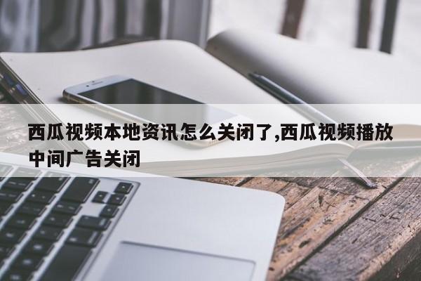 西瓜视频本地资讯怎么关闭了,西瓜视频播放中间广告关闭