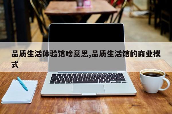 品质生活体验馆啥意思,品质生活馆的商业模式