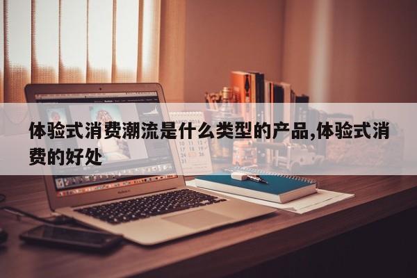 体验式消费潮流是什么类型的产品,体验式消费的好处