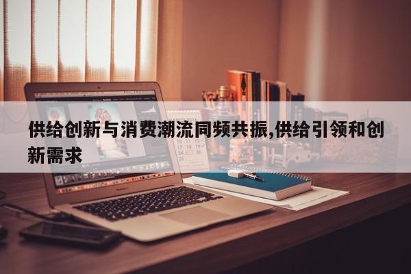 供给创新与消费潮流同频共振,供给引领和创新需求