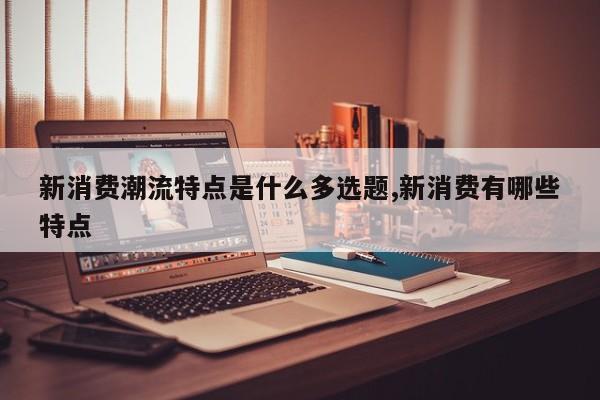 新消费潮流特点是什么多选题,新消费有哪些特点