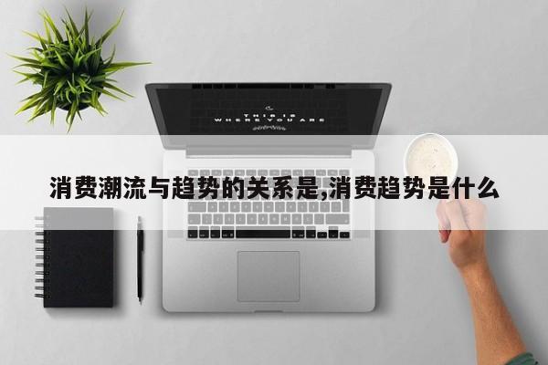 消费潮流与趋势的关系是,消费趋势是什么