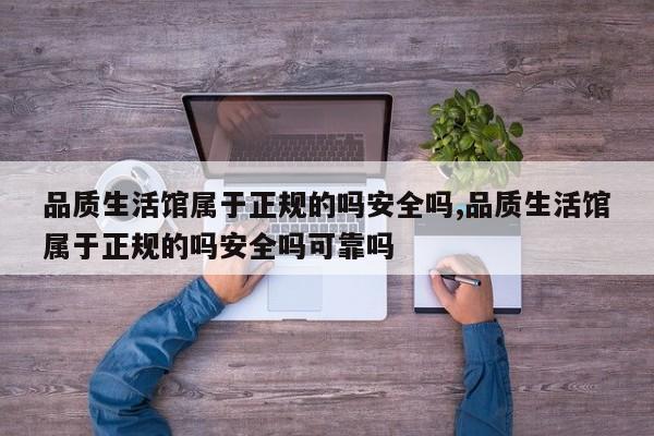 品质生活馆属于正规的吗安全吗,品质生活馆属于正规的吗安全吗可靠吗