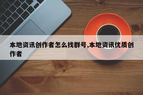 本地资讯创作者怎么找群号,本地资讯优质创作者
