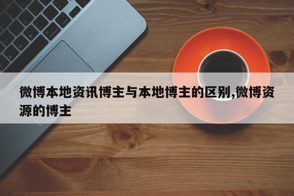 微博本地资讯博主与本地博主的区别,微博资源的博主